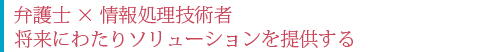 弁護士×情報処理技術者 将来にわたりソリューションを提供する