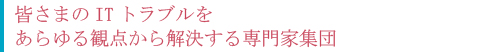 皆さまのITトラブルをあらゆる観点から解決する専門家集団